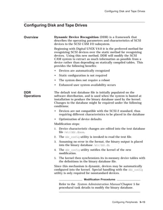 Conﬁguring Disk and Tape Drives
Conﬁguring Disk and Tape Drives
Overview Dynamic Device Recognition (DDR) is a framework that
describes the operating parameters and characteristics of SCSI
devices to the SCSI CAM I/O subsystem.
Beginning with Digital UNIX V4.0 it is the preferred method for
recognizing SCSI devices over the static method for recognizing
devices. Using this new method, DDR will modify the SCSI
CAM system to extract as much information as possible from a
device rather than depending on statically compiled tables. This
provides the following beneﬁts:
• Devices are automatically recognized
• Static conﬁguration is not required
• The system does not require a reboot
• Enhanced user system availability occurs
DDR
Operations
The default text database ﬁle is initially populated on the
software distribution, and is used when the system is booted at
installation to produce the binary database used by the kernel.
Changes to the database might be required under the following
conditions:
• Devices are not compatible with the SCSI-2 standard, thus
requiring different characteristics to be placed in the database
• Optimization of device defaults
Modiﬁcation steps:
1. Device characteristic changes are edited into the text database
ﬁle /etc/ddr.dbase.
2. The ddr_config utility is invoked to read the text ﬁle.
3. Assuming no error in the format, the binary output is placed
into the binary database /etc/ddr.db.
4. The ddr_config utility notiﬁes the kernel of the new
modiﬁcation.
5. The kernel then synchronizes its in-memory device tables with
the deﬁnitions in the binary database ﬁle.
Since this mechanism is dynamic, devices may be automatically
conﬁgured into the kernel. Special handling with the ddr_config
utility is only required for nonstandard devices.
Modiﬁcation Procedures
Refer to the System Administration Manual Chapter 5 for
procedural task details to modify the binary database.
Conﬁguring Peripherals 9–13
 