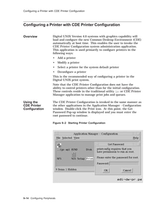 Conﬁguring a Printer with CDE Printer Conﬁguration
Conﬁguring a Printer with CDE Printer Conﬁguration
Overview Digital UNIX Version 4.0 systems with graphics capability will
load and conﬁgure the new Common Desktop Environment (CDE)
automatically at boot time. This enables the user to invoke the
CDE Printer Conﬁguration system administration application.
This application is used primarily to conﬁgure printers in the
following ways:
• Add a printer
• Modify a printer
• Select a printer for the system default printer
• Deconﬁgure a printer
This is the recommended way of conﬁguring a printer in the
Digital UNIX print system.
Note that the CDE Printer Conﬁguration does not have the
ability to control printers other than for the initial conﬁguration.
These controls reside in the traditional utility lpc or CDE Printer
Manager application to manage print jobs and queues.
Using the
CDE Printer
Conﬁguration
The CDE Printer Conﬁguration is invoked in the same manner as
the other applications in the Application Manager - Conﬁguration
window. Double-click the Print icon. At this point, the Get
Password Pop-up window is displayed and you must enter the
root password to continue.
Figure 9–2 Starting Printer Conﬁguration
9–14 Conﬁguring Peripherals
 
