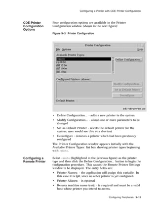 Conﬁguring a Printer with CDE Printer Conﬁguration
CDE Printer
Conﬁguration
Options
Four conﬁguration options are available in the Printer
Conﬁguration window (shown in the next ﬁgure):
Figure 9–3 Printer Conﬁguration
• Deﬁne Conﬁguration... - adds a new printer to the system
• Modify Conﬁguration... - allows one or more parameters to be
changed
• Set as Default Printer - selects the default printer for the
system; user would see this as a shortcut
• Deconﬁgure - removes a printer which had been previously
conﬁgured
The Printer Conﬁguration window appears initially with the
Available Printer Types: list box showing printer types beginning
with remote.
Conﬁguring a
Remote Printer
Select remote (highlighted in the previous ﬁgure) as the printer
type and then click the Deﬁne Conﬁguration... button to begin the
conﬁguration procedure. This causes the Remote Printer Settings
window to be displayed. The entry ﬁelds are:
• Printer Names: - the application will assign this variable. In
this case it is lp0, since no other printer is yet conﬁgured.
• Printer Aliases: - is optional
• Remote machine name (rm): - is required and must be a valid
host whose printer you intend to access.
Conﬁguring Peripherals 9–15
 