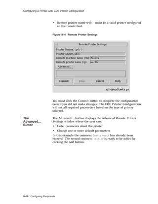 Conﬁguring a Printer with CDE Printer Conﬁguration
• Remote printer name (rp): - must be a valid printer conﬁgured
on the remote host.
Figure 9–4 Remote Printer Settings
You must click the Commit button to complete the conﬁguration
even if you did not make changes. The CDE Printer Conﬁguration
will set all required parameters based on the type of printer
selected.
The
Advanced...
Button
The Advanced... button displays the Advanced Remote Printer
Settings window where the user can:
• Enter comments about the printer
• Change one or more default parameters
In this example the comment 2cents werth has already been
entered. The second comment testing is ready to be added by
clicking the Add button.
9–16 Conﬁguring Peripherals
 