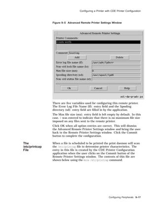 Conﬁguring a Printer with CDE Printer Conﬁguration
Figure 9–5 Advanced Remote Printer Settings Window
There are ﬁve variables used for conﬁguring this remote printer.
The Error Log File Name (lf): entry ﬁeld and the Spooling
directory (sd): entry ﬁeld are ﬁlled in by the application.
The Max ﬁle size (mx): entry ﬁeld is left empty by default. In this
case, 0 was entered to indicate that there is no maximum ﬁle size
imposed on any ﬁles sent to the remote printer.
Click OK when all option entries are correct. This will dismiss
the Advanced Remote Printer Settings window and bring the user
back to the Remote Printer Settings window. Click the Commit
button to complete the conﬁguration.
The
/etc/printcap
File
When a ﬁle is scheduled to be printed the print daemon will scan
the /etc/printcap ﬁle to determine printer characteristics. The
entry in this ﬁle is created by the CDE Printer Conﬁguration
application when the user clicks on the Commit button of the
Remote Printer Settings window. The contents of this ﬁle are
shown below using the more /etc/printcap command.
Conﬁguring Peripherals 9–17
 