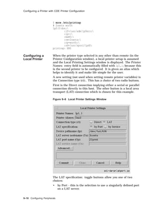 Conﬁguring a Printer with CDE Printer Conﬁguration
$ more /etc/printcap
# 2cents worth
lp0|0|don:
:lf=/usr/adm/lp0err:
:lp=:
:mx#0:
:rm=2cents:
:rp=worth:
:sd=/usr/spool/lpd0:
printcap: END
Conﬁguring a
Local Printer
When the printer type selected is any other than remote (in the
Printer Conﬁguration window), a local printer setup is assumed
and the Local Printing Settings window is displayed. The Printer
Names: entry ﬁeld is automatically ﬁlled with lp1,1; because this
is the second printer to be conﬁgured. It is given an alias which
helps to identify it and make life simple for the user.
A new setting (not used when setting remote printer variables) is
the Connection type (ct):. This has a choice of two radio buttons.
First is the Direct connection implying either a serial or parallel
connection directly to this host. The other button is a local area
transport (LAT) connection which is chosen for this example.
Figure 9–6 Local Printer Settings Window
The LAT speciﬁcation: toggle buttons allow you one of two
choices:
• by Port - this is the selection to use a singularly deﬁned port
on a LAT server.
9–18 Conﬁguring Peripherals
 