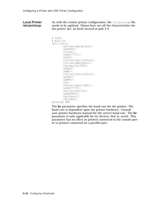 Conﬁguring a Printer with CDE Printer Conﬁguration
Local Printer
/etc/printcap
As with the remote printer conﬁguration, the /etc/printcap ﬁle
needs to be updated. Shown here are all the characteristics for
the printer lp1; an lno3r located at pole 2-2.
# ln03r
# pole 2-2
lp1|1|ln03:
:af=/usr/adm/lp1acct:
:br#9600:
:ct=lat:
:fc#0177777:
:fs$03:
:if=/usr/lbin//n03rof:
:if=/usr/adm/lp1err:
:lp=/dev/lat/636:
:mc#20:
:mx#0:
:of=/usr/1bin/ln03rof:
:pl#66:
:pw#80:
:rw:
:sd=/usr/spool/lpd1:
:xc#0177777:
:xf=/usr/lbin/xf:
:xs#044000:
:Op=22prnt:
:Ts=3cents
printcap: END
The br parameter speciﬁes the baud rate for the printer. The
baud rate is dependent upon the printer hardware. Consult
your printer hardware manual for the correct baud rate. The br
parameter is only applicable for tty devices, that is, serial. This
parameter has no effect on printers connected to the console port
or to printers connected on a parallel port.
9–20 Conﬁguring Peripherals
 