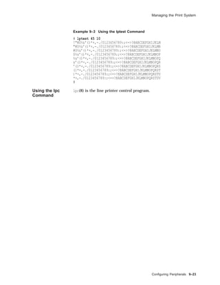 Managing the Print System
Example 9–3 Using the lptest Command
# lptest 45 10
!"#$%&’()*+,-./0123456789:;<=>?@ABCDEFGHIJKLM
"#$%&’()*+,-./0123456789:;<=>?@ABCDEFGHIJKLMN
#$%&’()*+,-./0123456789:;<=>?@ABCDEFGHIJKLMNO
$%&’()*+,-./0123456789:;<=>?@ABCDEFGHIJKLMNOP
%&’()*+,-./0123456789:;<=>?@ABCDEFGHIJKLMNOPQ
&’()*+,-./0123456789:;<=>?@ABCDEFGHIJKLMNOPQR
’()*+,-./0123456789:;<=>?@ABCDEFGHIJKLMNOPQRS
()*+,-./0123456789:;<=>?@ABCDEFGHIJKLMNOPQRST
)*+,-./0123456789:;<=>?@ABCDEFGHIJKLMNOPQRSTU
*+,-./0123456789:;<=>?@ABCDEFGHIJKLMNOPQRSTUV
#
Using the lpc
Command
lpc(8) is the line printer control program.
Conﬁguring Peripherals 9–23
 