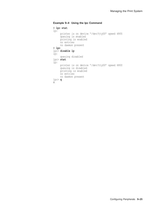 Managing the Print System
Example 9–4 Using the lpc Command
# lpc stat
lp:
printer is on device ’/dev/tty00’ speed 4800
queuing is enabled
printing is enabled
no entries
no daemon present
# lpc
lpc> disable lp
lp:
queuing disabled
lpc> stat
lp:
printer is on device ’/dev/tty00’ speed 4800
queuing is disabled
printing is enabled
no entries
no daemon present
lpc> q
#
Conﬁguring Peripherals 9–25
 