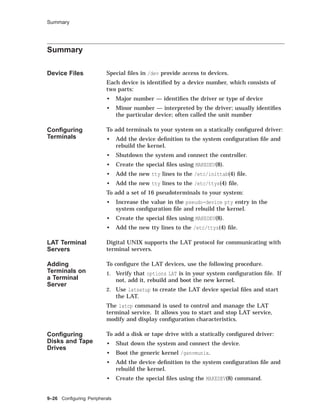 Summary
Summary
Device Files Special ﬁles in /dev provide access to devices.
Each device is identiﬁed by a device number, which consists of
two parts:
• Major number — identiﬁes the driver or type of device
• Minor number — interpreted by the driver; usually identiﬁes
the particular device; often called the unit number
Conﬁguring
Terminals
To add terminals to your system on a statically conﬁgured driver:
• Add the device deﬁnition to the system conﬁguration ﬁle and
rebuild the kernel.
• Shutdown the system and connect the controller.
• Create the special ﬁles using MAKEDEV(8).
• Add the new tty lines to the /etc/inittab(4) ﬁle.
• Add the new tty lines to the /etc/ttys(4) ﬁle.
To add a set of 16 pseudoterminals to your system:
• Increase the value in the pseudo-device pty entry in the
system conﬁguration ﬁle and rebuild the kernel.
• Create the special ﬁles using MAKEDEV(8).
• Add the new tty lines to the /etc/ttys(4) ﬁle.
LAT Terminal
Servers
Digital UNIX supports the LAT protocol for communicating with
terminal servers.
Adding
Terminals on
a Terminal
Server
To conﬁgure the LAT devices, use the following procedure.
1. Verify that options LAT is in your system conﬁguration ﬁle. If
not, add it, rebuild and boot the new kernel.
2. Use latsetup to create the LAT device special ﬁles and start
the LAT.
The latcp command is used to control and manage the LAT
terminal service. It allows you to start and stop LAT service,
modify and display conﬁguration characteristics.
Conﬁguring
Disks and Tape
Drives
To add a disk or tape drive with a statically conﬁgured driver:
• Shut down the system and connect the device.
• Boot the generic kernel /genvmunix.
• Add the device deﬁnition to the system conﬁguration ﬁle and
rebuild the kernel.
• Create the special ﬁles using the MAKEDEV(8) command.
9–26 Conﬁguring Peripherals
 