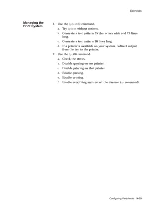Exercises
Managing the
Print System
1. Use the lptest(8) command.
a. Try lptest without options.
b. Generate a test pattern 65 characters wide and 25 lines
long.
c. Generate a test pattern 10 lines long.
d. If a printer is available on your system, redirect output
from the test to the printer.
2. Use the lpc(8) command.
a. Check the status.
b. Disable queuing on one printer.
c. Disable printing on that printer.
d. Enable queuing.
e. Enable printing.
f. Enable everything and restart the daemon (up command).
Conﬁguring Peripherals 9–29
 
