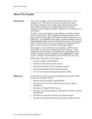About This Chapter
About This Chapter
Introduction The system manager is the person behind-the-scenes of any
computer site. Few users are aware of exactly how much
the system manager does to make their login sessions easier.
This chapter discusses the responsibilities of the system
manager, which, though sometimes complicated, are really not so
mysterious.
Overall, a system manager is responsible for creating a smooth
system environment. This includes providing the system tools
users need to do their jobs, and keeping system performance at a
high level. To accomplish these goals, a system manager must be
knowledgeable about the system from both software and hardware
aspects. Only in this way can you match the responsiveness of
your current system to the needs of the people using it.
This chapter is an introduction to managing a UNIX system.
It provides an overview to operating system software — their
components and functions. It describes the responsibilities of a
system manager and the privileges of the superuser or root
account. Finally, it demonstrates how to become the root user.
Major topics discussed in this chapter are:
• System manager responsibilities
• Hardware that makes up this system
• Software environment of the operating system
• Internal functioning of the operating system
• Use of the Common Desktop Environment (CDE)
Objectives To describe the role of the system administrator and the UNIX
system, you should be able to:
• Identify system manager responsibilities
• Describe the role of the UNIX operating system and its
components
• Describe the Digital UNIX features
• Describe internal operating system functions related to system
management
• Describe the superuser and the root login procedure
• Describe the Common Desktop Environment (CDE) interface
1–2 Introducing UNIX System Management
 