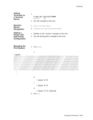 Solutions
Adding
Terminals on
a Terminal
Server
1.
# grep LAT /sys/conf/TINKER
options LAT
2. See the example in the text.
Dynamic
Device
Recognition
1. # more /etc/ddr.dbase
2. # grep drive /sys/conf/yourhostname
Adding a
Printer with
CDE Printer
Conﬁguration
1. Similar to the "remote" example in the text.
2. See the local printer example in the text.
Managing the
Print System
1. Use lptest
a.
# lptest
!"#$%&’()*+,-./0123456789:;<=>?@ABCDEFGHIJKLMNOPQRSTUVWXYZ[]^_‘abcdefghijklmno
"#$%&’()*+,-./0123456789:;<=>?@ABCDEFGHIJKLMNOPQRSTUVWXYZ[]^_‘abcdefghijklmnop
#$%&’()*+,-./0123456789:;<=>?@ABCDEFGHIJKLMNOPQRSTUVWXYZ[]^_‘abcdefghijklmnopq
$%&’()*+,-./0123456789:;<=>?@ABCDEFGHIJKLMNOPQRSTUVWXYZ[]^_‘abcdefghijklmnopqr
%&’()*+,-./0123456789:;<=>?@ABCDEFGHIJKLMNOPQRSTUVWXYZ[]^_‘abcdefghijklmnopqrs
&’()*+,-./0123456789:;<=>?@ABCDEFGHIJKLMNOPQRSTUVWXYZ[]^_‘abcdefghijklmnopqrst
’()*+,-./0123456789:;<=>?@ABCDEFGHIJKLMNOPQRSTUVWXYZ[]^_‘abcdefghijklmnopqrstu
()*+,-./0123456789:;<=>?@ABCDEFGHIJKLMNOPQRSTUVWXYZ[]^_‘abcdefghijklmnopqrstuv
)*+,-./0123456789:;<=>?@ABCDEFGHIJKLMNOPQRSTUVWXYZ[]^_‘abcdefghijklmnopqrstuvw
.
.
.
b.
# lptest 65 25
c.
# lptest 79 10
d.
# lptest 79 10 >/dev/lp0
2. Use lpc
Conﬁguring Peripherals 9–31
 