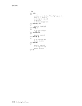 Solutions
# lpc
lpc> stat
lp:
printer is on device ’/dev/lp’ speed -1
queuing is enabled
printing is enabled
no entries
no daemon is present
lpc> disable lp
lp:
queuing disabled
lpc> stop lp
lp:
printing disabled
lpc> enable lp
lp:
queuing enabled
lpc> start lp
lp:
printing enabled
daemon started
lpc> up all
lp:
queuing enabled
printing enabled
daemon started
lpc> q
#
9–32 Conﬁguring Peripherals
 