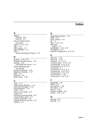 Index
A
address
Ethernet, 6–6
Internet, 6–6
Advanced File System
See AdvFS
AdvFS, 2–25, 2–34
ARC, 4–2
ARC console, 4–7
ARC Multiboot, 4–7
ARP
Address Resolution Protocol, 6–6
B
backup, 2–19, 2–24
Berkeley fast ﬁle system, 2–27
booting, 3–16
initializing the kernel, 3–17
bootstrapping process
See booting
broadcast message, 6–10
Broadcast Message, 3–12
BSD, 1–8
bufcache, 8–5
buffer cache, 2–26
C
CDE, 1–17
CDE License Manager, 7–14
CDE Print Manager, 9–14
CDE Shutdown, 3–11
CDFS, 2–25
client-server model, 6–4
conﬁg, 8–6
connection-oriented mode, 6–4
connectionless mode, 6–4
console commands, 4–6
Console ﬁrmware services, 4–4
cylinder, 2–5
D
DailyAdmin window, 3–11
DDR, 9–13
device drivers, 9–2
df, 7–3
df(1), 2–21, 2–22
disk drive
Figure, 2–4
disklabel(8), 2–21, 2–22
doconﬁg(8), 8–10
dynamic conﬁguration, 8–2, 9–2
E
Edit List, 7–16
Edit New, 7–16
/etc/hosts, 6–7, 6–12
/etc/hosts.equiv, 6–12, 6–13
/etc/hosts.lpd, 6–12, 6–13
/etc/inetd.conf, 6–12, 6–14
/etc/inittab, 9–7
/etc/networks, 6–12, 6–15
/etc/printcap, 6–14, 9–21
/etc/protocols, 6–12, 6–15
/etc/securettys, 1–16
/etc/services, 6–12, 6–16
F
fasthalt(8), 3–8
FFM, 2–25
File domain, 2–38
File Open, 7–17
Fileset, 2–39
ﬁrmware update, 4–9
fsck(8), 2–21, 2–22
G
gateway, 6–5
getty(8), 9–7
Index–1
 