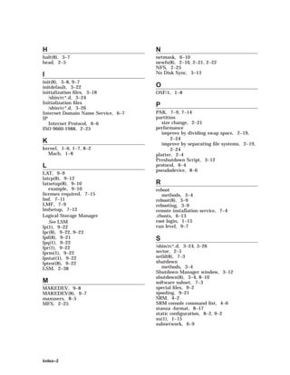 H
halt(8), 3–7
head, 2–5
I
init(8), 3–8, 9–7
initdefault, 3–22
initialization ﬁles, 3–18
/sbin/rc*.d, 3–24
Initialization ﬁles
/sbin/rc*.d, 3–26
Internet Domain Name Service, 6–7
IP
Internet Protocol, 6–6
ISO 9660-1988, 2–25
K
kernel, 1–6, 1–7, 8–2
Mach, 1–8
L
LAT, 9–9
latcp(8), 9–12
latsetup(8), 9–10
example, 9–10
licenses required, 7–15
lmf, 7–11
LMF, 7–9
lmfsetup, 7–12
Logical Storage Manager
See LSM
lp(1), 9–22
lpc(8), 9–22, 9–23
lpd(8), 9–21
lpq(1), 9–22
lpr(1), 9–22
lprm(1), 9–22
lpstat(1), 9–22
lptest(8), 9–22
LSM, 2–38
M
MAKEDEV, 9–8
MAKEDEV(8), 9–7
maxusers, 8–5
MFS, 2–25
N
netmask, 6–10
newfs(8), 2–10, 2–21, 2–22
NFS, 2–25
No Disk Sync, 3–13
O
OSF/1, 1–8
P
PAK, 7–9, 7–14
partition
size change, 2–21
performance
improve by dividing swap space, 2–19,
2–24
improve by separating ﬁle systems, 2–19,
2–24
platter, 2–4
Preshutdown Script, 3–12
protocol, 6–4
pseudodevice, 8–6
R
reboot
methods, 3–4
reboot(8), 3–9
rebooting, 3–9
remote installation service, 7–4
.rhosts, 6–13
root login, 1–15
run level, 9–7
S
/sbin/rc*.d, 3–24, 3–26
sector, 2–5
setld(8), 7–3
shutdown
methods, 3–4
Shutdown Manager window, 3–12
shutdown(8), 3–4, 8–10
software subset, 7–3
special ﬁles, 9–2
spooling, 9–21
SRM, 4–2
SRM console command list, 4–6
stanza -format, 8–17
static conﬁguration, 8–2, 9–2
su(1), 1–15
subnetwork, 6–9
Index–2
 