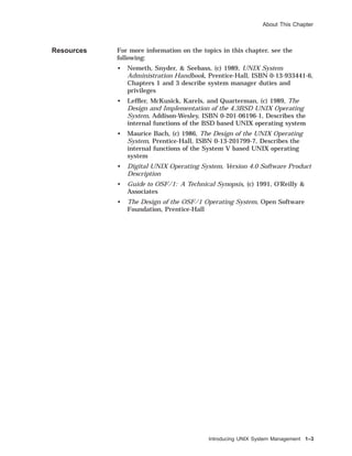 About This Chapter
Resources For more information on the topics in this chapter, see the
following:
• Nemeth, Snyder, & Seebass, (c) 1989, UNIX System
Administration Handbook, Prentice-Hall, ISBN 0-13-933441-6,
Chapters 1 and 3 describe system manager duties and
privileges
• Lefﬂer, McKusick, Karels, and Quarterman, (c) 1989, The
Design and Implementation of the 4.3BSD UNIX Operating
System, Addison-Wesley, ISBN 0-201-06196-1, Describes the
internal functions of the BSD based UNIX operating system
• Maurice Bach, (c) 1986, The Design of the UNIX Operating
System, Prentice-Hall, ISBN 0-13-201799-7, Describes the
internal functions of the System V based UNIX operating
system
• Digital UNIX Operating System, Version 4.0 Software Product
Description
• Guide to OSF/1: A Technical Synopsis, (c) 1991, O’Reilly &
Associates
• The Design of the OSF/1 Operating System, Open Software
Foundation, Prentice-Hall
Introducing UNIX System Management 1–3
 