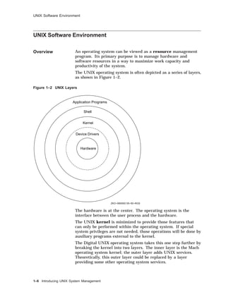UNIX Software Environment
UNIX Software Environment
Overview An operating system can be viewed as a resource management
program. Its primary purpose is to manage hardware and
software resources in a way to maximize work capacity and
productivity of the system.
The UNIX operating system is often depicted as a series of layers,
as shown in Figure 1–2.
Figure 1–2 UNIX Layers
Hardware
Device Drivers
Kernel
Shell
Application Programs
ZKO−060000135−50−RGS
The hardware is at the center. The operating system is the
interface between the user process and the hardware.
The UNIX kernel is minimized to provide those features that
can only be performed within the operating system. If special
system privileges are not needed, those operations will be done by
auxiliary programs external to the kernel.
The Digital UNIX operating system takes this one step further by
breaking the kernel into two layers. The inner layer is the Mach
operating system kernel; the outer layer adds UNIX services.
Theoretically, this outer layer could be replaced by a layer
providing some other operating system services.
1–6 Introducing UNIX System Management
 