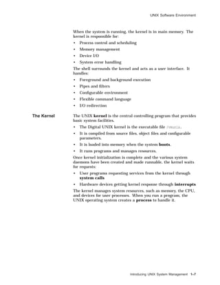 UNIX Software Environment
When the system is running, the kernel is in main memory. The
kernel is responsible for:
• Process control and scheduling
• Memory management
• Device I/O
• System error handling
The shell surrounds the kernel and acts as a user interface. It
handles:
• Foreground and background execution
• Pipes and ﬁlters
• Conﬁgurable environment
• Flexible command language
• I/O redirection
The Kernel The UNIX kernel is the central controlling program that provides
basic system facilities.
• The Digital UNIX kernel is the executable ﬁle /vmunix.
• It is compiled from source ﬁles, object ﬁles and conﬁgurable
parameters.
• It is loaded into memory when the system boots.
• It runs programs and manages resources.
Once kernel initialization is complete and the various system
daemons have been created and made runnable, the kernel waits
for requests:
• User programs requesting services from the kernel through
system calls
• Hardware devices getting kernel response through interrupts
The kernel manages system resources, such as memory, the CPU,
and devices for user processes. When you run a program, the
UNIX operating system creates a process to handle it.
Introducing UNIX System Management 1–7
 