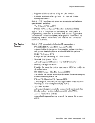 Digital UNIX Features
• Supports terminal servers using the LAT protocol.
• Provides a number of scripts and GUI tools for system
management tasks.
Digital UNIX complies with numerous standards and industry
speciﬁcations including:
• The X/Open XPG4 and XTI
• POSIX, FIPS and System V Interface Deﬁnition (SVID)
Digital UNIX is compatible with Berkeley 4.3 and System V
programming interfaces. It conforms with the OSF Application
Environment Speciﬁcation (ASE) that speciﬁes an interface for
developing portable applications that will run on a variety of
hardware platforms.
File System
Support
Digital UNIX supports the following ﬁle system types:
• POLYCENTER Advanced File System (AdvFS)
A journaled local ﬁle system that provides higher availability
and greater ﬂexibility that traditional UNIX ﬁle systems.
• UNIX File System (UFS)
Compatible with Berkeley 4.3 Tahoe release.
• Network File System (NFS)
Allows transparent ﬁle access over TCP/IP networks
• Memory File System (MFS)
Provides the same ﬁle system structure as UFS, but resides in
virtual memory.
• ISO 9660 Compact Disk File System (CDFS)
A standard for volume and ﬁle structure for the interchange of
information using CD–ROM.
• File-on-File Mounting File System (FFM)
Allows regular, character, or block-special ﬁles to be mounted
over regular ﬁles (used primarily by SVR4).
• /proc File System
Allows running processes to be accessed and manipulated as
ﬁles by ordinary system calls (compatible with SVR4).
• /dev/fd File System (FDFS)
A pseudo-ﬁle system layered beneath the virtual ﬁle system
(UFS).
Introducing UNIX System Management 1–9
 