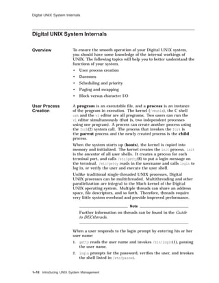 Digital UNIX System Internals
Digital UNIX System Internals
Overview To ensure the smooth operation of your Digital UNIX system,
you should have some knowledge of the internal workings of
UNIX. The following topics will help you to better understand the
functions of your system.
• User process creation
• Daemons
• Scheduling and priority
• Paging and swapping
• Block versus character I/O
User Process
Creation
A program is an executable ﬁle, and a process is an instance
of the program in execution. The kernel (/vmunix), the C shell
csh and the vi editor are all programs. Two users can run the
vi editor simultaneously (that is, two independent processes
using one program). A process can create another process using
the fork(2) system call. The process that invokes the fork is
the parent process and the newly created process is the child
process.
When the system starts up (boots), the kernel is copied into
memory and initialized. The kernel creates the init process. init
is the ancestor of all user shells. It creates a process for each
terminal port, and calls /etc/getty(8) to put a login message on
the terminal. /etc/getty reads in the username and calls login to
log in, or verify the user and execute the user shell.
Unlike traditional single-threaded UNIX processes, Digital
UNIX processes can be multithreaded. Multithreading and other
parallelization are integral to the Mach kernel of the Digital
UNIX operating system. Multiple threads can share an address
space, ﬁle descriptors, and so forth. Therefore, threads require
very little system overhead and provide improved performance.
Note
Further information on threads can be found in the Guide
to DECthreads.
When a user responds to the login prompt by entering his or her
user name:
1. getty reads the user name and invokes /bin/login(1), passing
the user name.
2. login prompts for the password, veriﬁes the user, and invokes
the shell listed in /etc/passwd.
1–10 Introducing UNIX System Management
 