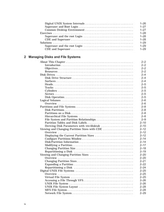 Digital UNIX System Internals . . . . . . . . . . . . . . . . . . . . . . . . . . . . . . 1–26
Superuser and Root Login . . . . . . . . . . . . . . . . . . . . . . . . . . . . . . . . . . 1–27
Common Desktop Environment . . . . . . . . . . . . . . . . . . . . . . . . . . . . . . 1–27
Exercises . . . . . . . . . . . . . . . . . . . . . . . . . . . . . . . . . . . . . . . . . . . . . . . . . . 1–28
Superuser and the root Login . . . . . . . . . . . . . . . . . . . . . . . . . . . . . . . 1–28
CDE and Superuser . . . . . . . . . . . . . . . . . . . . . . . . . . . . . . . . . . . . . . . 1–28
Solutions . . . . . . . . . . . . . . . . . . . . . . . . . . . . . . . . . . . . . . . . . . . . . . . . . . 1–29
Superuser and the root Login . . . . . . . . . . . . . . . . . . . . . . . . . . . . . . . 1–29
CDE and Superuser . . . . . . . . . . . . . . . . . . . . . . . . . . . . . . . . . . . . . . . 1–29
2 Managing Disks and File Systems
About This Chapter . . . . . . . . . . . . . . . . . . . . . . . . . . . . . . . . . . . . . . . . . . 2–2
Introduction . . . . . . . . . . . . . . . . . . . . . . . . . . . . . . . . . . . . . . . . . . . . . 2–2
Objectives . . . . . . . . . . . . . . . . . . . . . . . . . . . . . . . . . . . . . . . . . . . . . . . 2–2
Resources . . . . . . . . . . . . . . . . . . . . . . . . . . . . . . . . . . . . . . . . . . . . . . . 2–2
Disk Drives . . . . . . . . . . . . . . . . . . . . . . . . . . . . . . . . . . . . . . . . . . . . . . . . 2–4
Disk Drive Structure . . . . . . . . . . . . . . . . . . . . . . . . . . . . . . . . . . . . . . 2–4
Surfaces . . . . . . . . . . . . . . . . . . . . . . . . . . . . . . . . . . . . . . . . . . . . . . . . 2–4
Heads . . . . . . . . . . . . . . . . . . . . . . . . . . . . . . . . . . . . . . . . . . . . . . . . . . 2–5
Tracks . . . . . . . . . . . . . . . . . . . . . . . . . . . . . . . . . . . . . . . . . . . . . . . . . 2–5
Cylinders . . . . . . . . . . . . . . . . . . . . . . . . . . . . . . . . . . . . . . . . . . . . . . . 2–5
Sectors . . . . . . . . . . . . . . . . . . . . . . . . . . . . . . . . . . . . . . . . . . . . . . . . . 2–5
Disk Operation . . . . . . . . . . . . . . . . . . . . . . . . . . . . . . . . . . . . . . . . . . . 2–5
Logical Volumes . . . . . . . . . . . . . . . . . . . . . . . . . . . . . . . . . . . . . . . . . . . . . 2–6
Overview . . . . . . . . . . . . . . . . . . . . . . . . . . . . . . . . . . . . . . . . . . . . . . . 2–6
Partitions and File Systems . . . . . . . . . . . . . . . . . . . . . . . . . . . . . . . . . . . . 2–8
Disk Partitions . . . . . . . . . . . . . . . . . . . . . . . . . . . . . . . . . . . . . . . . . . . 2–8
Partitions on a Disk . . . . . . . . . . . . . . . . . . . . . . . . . . . . . . . . . . . . . . . 2–8
Hierarchical File Systems . . . . . . . . . . . . . . . . . . . . . . . . . . . . . . . . . . 2–8
File System and Partition Relationships . . . . . . . . . . . . . . . . . . . . . . . 2–9
Partition Tables and Disk Labels . . . . . . . . . . . . . . . . . . . . . . . . . . . . . 2–10
Deriving Disk Parameters with /etc/disktab . . . . . . . . . . . . . . . . . . . . 2–10
Viewing and Changing Partition Sizes with CDE . . . . . . . . . . . . . . . . . . . 2–12
Overview . . . . . . . . . . . . . . . . . . . . . . . . . . . . . . . . . . . . . . . . . . . . . . . 2–12
Displaying the Current Partition Sizes . . . . . . . . . . . . . . . . . . . . . . . . 2–12
Conﬁgure Partitions Window . . . . . . . . . . . . . . . . . . . . . . . . . . . . . . . . 2–14
Disk/Partition Information . . . . . . . . . . . . . . . . . . . . . . . . . . . . . . . . . . 2–14
Modifying a Partition . . . . . . . . . . . . . . . . . . . . . . . . . . . . . . . . . . . . . . 2–17
Changing Partition Size . . . . . . . . . . . . . . . . . . . . . . . . . . . . . . . . . . . . 2–18
Repartitioning a Disk . . . . . . . . . . . . . . . . . . . . . . . . . . . . . . . . . . . . . 2–19
Viewing and Changing Partition Sizes . . . . . . . . . . . . . . . . . . . . . . . . . . . 2–20
Overview . . . . . . . . . . . . . . . . . . . . . . . . . . . . . . . . . . . . . . . . . . . . . . . 2–20
Changing Partition Sizes . . . . . . . . . . . . . . . . . . . . . . . . . . . . . . . . . . . 2–21
Expanding a Partition . . . . . . . . . . . . . . . . . . . . . . . . . . . . . . . . . . . . . 2–22
Repartitioning a Disk . . . . . . . . . . . . . . . . . . . . . . . . . . . . . . . . . . . . . 2–24
Digital UNIX File Systems . . . . . . . . . . . . . . . . . . . . . . . . . . . . . . . . . . . . 2–25
Overview . . . . . . . . . . . . . . . . . . . . . . . . . . . . . . . . . . . . . . . . . . . . . . . 2–25
Virtual File System . . . . . . . . . . . . . . . . . . . . . . . . . . . . . . . . . . . . . . . 2–25
Accessing a File Through VFS . . . . . . . . . . . . . . . . . . . . . . . . . . . . . . . 2–26
UNIX File System . . . . . . . . . . . . . . . . . . . . . . . . . . . . . . . . . . . . . . . . 2–26
UNIX File System Layout . . . . . . . . . . . . . . . . . . . . . . . . . . . . . . . . . . 2–28
MFS File System . . . . . . . . . . . . . . . . . . . . . . . . . . . . . . . . . . . . . . . . . 2–28
Network File System . . . . . . . . . . . . . . . . . . . . . . . . . . . . . . . . . . . . . . 2–29
iv
 