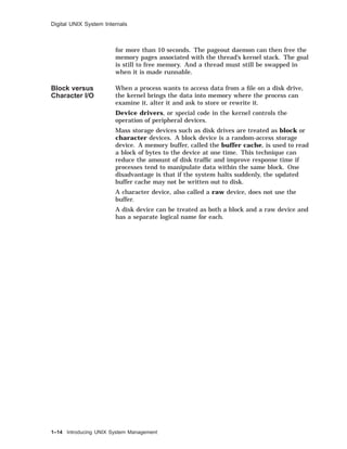 Digital UNIX System Internals
for more than 10 seconds. The pageout daemon can then free the
memory pages associated with the thread’s kernel stack. The goal
is still to free memory. And a thread must still be swapped in
when it is made runnable.
Block versus
Character I/O
When a process wants to access data from a ﬁle on a disk drive,
the kernel brings the data into memory where the process can
examine it, alter it and ask to store or rewrite it.
Device drivers, or special code in the kernel controls the
operation of peripheral devices.
Mass storage devices such as disk drives are treated as block or
character devices. A block device is a random-access storage
device. A memory buffer, called the buffer cache, is used to read
a block of bytes to the device at one time. This technique can
reduce the amount of disk trafﬁc and improve response time if
processes tend to manipulate data within the same block. One
disadvantage is that if the system halts suddenly, the updated
buffer cache may not be written out to disk.
A character device, also called a raw device, does not use the
buffer.
A disk device can be treated as both a block and a raw device and
has a separate logical name for each.
1–14 Introducing UNIX System Management
 