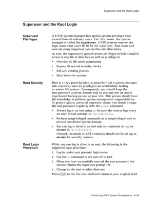 Superuser and the Root Login
Superuser and the Root Login
Superuser
Privileges
A UNIX system manager has special system privileges that
exceed those of ordinary users. For this reason, the system
manager is called the superuser. UNIX systems reserve the
login name root (user ID 0) for the superuser. Root owns and
controls many important system ﬁles and directories.
As root, the superuser’s special system privileges include complete
access to any ﬁle or directory as well as privilege to:
• Override all ﬁle mode permissions
• Bypass all normal security checks
• Kill any existing process
• Shut down the system
Root Security Root is a very powerful user, so powerful that a system manager
who carelessly uses its privileges can accidentally destroy
an entire ﬁle system. Consequently, you should keep the
root password a secret, known only to you and one (or more)
experienced backup person at your site. This person should have
the knowledge to perform system management responsibilities.
To protect against potential superuser abuse, you should change
the root password regularly with the passwd command.
• Always log in as root using su because the system logs every
set user to root attempt in /var/adm/sialog.
• Perform nonprivileged commands as a nonprivileged user to
prevent accidental system damage.
• You can log in directly as root only on terminals set up as
secure in /etc/securettys.
Network terminals or LAT terminals should not be set up as
secure for security reasons.
Root Login
Procedure
While you can log in directly as root, the following is the
suggested login procedure:
1. Log in under your personal login name.
2. Use the su command to set user ID to root.
3. When you have successfully entered the root password, the
system returns the superuser prompt (#).
4. Change to the root or other directory.
Press Ctrl/D to exit the root shell and return to your original shell.
Introducing UNIX System Management 1–15
 