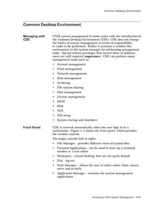 Common Desktop Environment
Common Desktop Environment
Managing with
CDE
UNIX system management is made easier with the introduction of
the Common Desktop Environment (CDE). CDE does not change
the basics of system management in terms of responsibility
or tasks to be performed. Rather it presents a window-like
environment to the system manager for performing management
tasks. Special system privileges that exceed those of ordinary
users are still required (superuser). CDE can perform many
management tasks such as:
• Account management
• Print management
• Network management
• Disk management
• Archiving
• File system sharing
• Host management
• License management
• BIND
• Mail
• NFS
• NIS setup
• System startup and shutdown
Front Panel CDE is entered automatically when the user logs in to a
workstation. Figure 1–5 shows the front panel, which provides
the window controls.
The major controls (left to right):
• File Manager - provides different views of system ﬁles
• Personal Applications - can be used to start up a terminal
window or a text editor
• Workspace - virtual desktop; four are set up by default
• Exit - log out
• Style Manager - allows the user to select colors, fonts, screen
saver and so forth
• Application Manager - contains the system management
applications
Introducing UNIX System Management 1–17
 