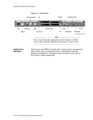 Common Desktop Environment
Figure 1–5 Front Panel
Clock
Calendar
PersonalApplications
FileManager Mailer Printer
StyleManager
ApplicationManager
HelpManager
TrashCan
Exit
Lock
Workspaceswitch
Busylight
Blankcontrol
ZKOX−5256−202−RGS
Note
For a more thorough explanation of the features of CDE,
refer to the Common Desktop Environment: Users Guide
Application
Manager
This icon is used (MB1) to invoke the various system management
tasks which may be performed with or through the common
desktop environment. The ﬁgure shows the path used to get to
the System_Admin application.
1–18 Introducing UNIX System Management
 