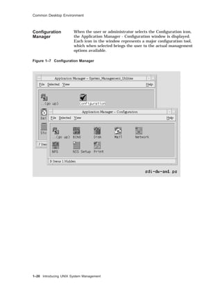 Common Desktop Environment
Conﬁguration
Manager
When the user or administrator selects the Conﬁguration icon,
the Application Manager - Conﬁguration window is displayed.
Each icon in the window represents a major conﬁguration tool,
which when selected brings the user to the actual management
options available.
Figure 1–7 Conﬁguration Manager
1–20 Introducing UNIX System Management
 