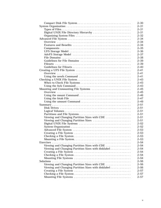 Compact Disk File System . . . . . . . . . . . . . . . . . . . . . . . . . . . . . . . . . . 2–30
System Organization . . . . . . . . . . . . . . . . . . . . . . . . . . . . . . . . . . . . . . . . . 2–31
Types of Files . . . . . . . . . . . . . . . . . . . . . . . . . . . . . . . . . . . . . . . . . . . . 2–31
Digital UNIX File Directory Hierarchy . . . . . . . . . . . . . . . . . . . . . . . . 2–31
Organizing System Files . . . . . . . . . . . . . . . . . . . . . . . . . . . . . . . . . . . 2–32
Advanced File System . . . . . . . . . . . . . . . . . . . . . . . . . . . . . . . . . . . . . . . . 2–34
Overview . . . . . . . . . . . . . . . . . . . . . . . . . . . . . . . . . . . . . . . . . . . . . . . 2–34
Features and Beneﬁts . . . . . . . . . . . . . . . . . . . . . . . . . . . . . . . . . . . . . 2–34
Components . . . . . . . . . . . . . . . . . . . . . . . . . . . . . . . . . . . . . . . . . . . . . 2–35
UFS Storage Model . . . . . . . . . . . . . . . . . . . . . . . . . . . . . . . . . . . . . . . 2–36
AdvFS Storage Model . . . . . . . . . . . . . . . . . . . . . . . . . . . . . . . . . . . . . 2–37
File Domains . . . . . . . . . . . . . . . . . . . . . . . . . . . . . . . . . . . . . . . . . . . . 2–38
Guidelines for File Domains . . . . . . . . . . . . . . . . . . . . . . . . . . . . . . . . 2–39
Filesets . . . . . . . . . . . . . . . . . . . . . . . . . . . . . . . . . . . . . . . . . . . . . . . . 2–39
Guidelines for Filesets . . . . . . . . . . . . . . . . . . . . . . . . . . . . . . . . . . . . . 2–40
Creating a UFS File System . . . . . . . . . . . . . . . . . . . . . . . . . . . . . . . . . . . 2–41
Overview . . . . . . . . . . . . . . . . . . . . . . . . . . . . . . . . . . . . . . . . . . . . . . . 2–41
Using the newfs Command . . . . . . . . . . . . . . . . . . . . . . . . . . . . . . . . . 2–41
Checking a UNIX File System . . . . . . . . . . . . . . . . . . . . . . . . . . . . . . . . . . 2–43
When to Check File Systems . . . . . . . . . . . . . . . . . . . . . . . . . . . . . . . . 2–43
Using the fsck Command . . . . . . . . . . . . . . . . . . . . . . . . . . . . . . . . . . . 2–43
Mounting and Unmounting File Systems . . . . . . . . . . . . . . . . . . . . . . . . . 2–45
Overview . . . . . . . . . . . . . . . . . . . . . . . . . . . . . . . . . . . . . . . . . . . . . . . 2–45
Using the mount Command . . . . . . . . . . . . . . . . . . . . . . . . . . . . . . . . . 2–46
Using the fstab File . . . . . . . . . . . . . . . . . . . . . . . . . . . . . . . . . . . . . . . 2–47
Using the umount Command . . . . . . . . . . . . . . . . . . . . . . . . . . . . . . . . 2–49
Summary . . . . . . . . . . . . . . . . . . . . . . . . . . . . . . . . . . . . . . . . . . . . . . . . . . 2–51
Disk Drives . . . . . . . . . . . . . . . . . . . . . . . . . . . . . . . . . . . . . . . . . . . . . 2–51
Logical Volumes . . . . . . . . . . . . . . . . . . . . . . . . . . . . . . . . . . . . . . . . . . 2–51
Partitions and File Systems . . . . . . . . . . . . . . . . . . . . . . . . . . . . . . . . . 2–51
Viewing and Changing Partition Sizes with CDE . . . . . . . . . . . . . . . . 2–51
Viewing and Changing Partition Sizes . . . . . . . . . . . . . . . . . . . . . . . . 2–51
Digital UNIX File Systems . . . . . . . . . . . . . . . . . . . . . . . . . . . . . . . . . 2–52
System Organization . . . . . . . . . . . . . . . . . . . . . . . . . . . . . . . . . . . . . . 2–52
Advanced File System . . . . . . . . . . . . . . . . . . . . . . . . . . . . . . . . . . . . . 2–53
Creating a File System . . . . . . . . . . . . . . . . . . . . . . . . . . . . . . . . . . . . 2–53
Checking a File System . . . . . . . . . . . . . . . . . . . . . . . . . . . . . . . . . . . . 2–53
Mounting a File System . . . . . . . . . . . . . . . . . . . . . . . . . . . . . . . . . . . . 2–53
Exercises . . . . . . . . . . . . . . . . . . . . . . . . . . . . . . . . . . . . . . . . . . . . . . . . . . 2–54
Viewing and Changing Partition Sizes with CDE . . . . . . . . . . . . . . . . 2–54
Viewing and Changing Partition Sizes with disklabel . . . . . . . . . . . . . 2–54
Creating a File System . . . . . . . . . . . . . . . . . . . . . . . . . . . . . . . . . . . . 2–54
Checking a File System . . . . . . . . . . . . . . . . . . . . . . . . . . . . . . . . . . . . 2–54
Mounting File Systems . . . . . . . . . . . . . . . . . . . . . . . . . . . . . . . . . . . . 2–54
Solutions . . . . . . . . . . . . . . . . . . . . . . . . . . . . . . . . . . . . . . . . . . . . . . . . . . 2–56
Viewing and Changing Partition Sizes with CDE . . . . . . . . . . . . . . . . 2–56
Viewing and Changing Partition Sizes with disklabel . . . . . . . . . . . . . 2–56
Creating a File System . . . . . . . . . . . . . . . . . . . . . . . . . . . . . . . . . . . . 2–57
Checking a File System . . . . . . . . . . . . . . . . . . . . . . . . . . . . . . . . . . . . 2–57
Mounting File Systems . . . . . . . . . . . . . . . . . . . . . . . . . . . . . . . . . . . . 2–57
v
 