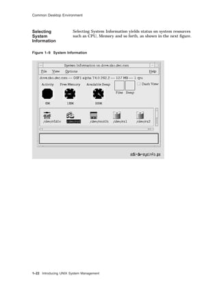 Common Desktop Environment
Selecting
System
Information
Selecting System Information yields status on system resources
such as CPU, Memory and so forth, as shown in the next ﬁgure.
Figure 1–9 System Information
1–22 Introducing UNIX System Management
 