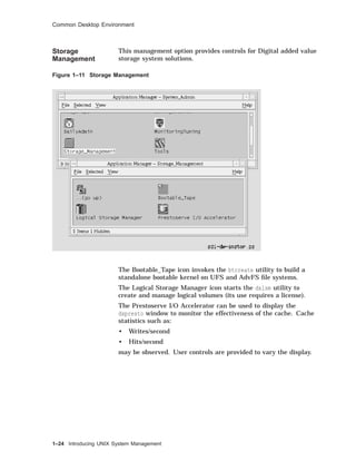 Common Desktop Environment
Storage
Management
This management option provides controls for Digital added value
storage system solutions.
Figure 1–11 Storage Management
The Bootable_Tape icon invokes the btcreate utility to build a
standalone bootable kernel on UFS and AdvFS ﬁle systems.
The Logical Storage Manager icon starts the dxlsm utility to
create and manage logical volumes (its use requires a license).
The Prestoserve I/O Accelerator can be used to display the
dxpresto window to monitor the effectiveness of the cache. Cache
statistics such as:
• Writes/second
• Hits/second
may be observed. User controls are provided to vary the display.
1–24 Introducing UNIX System Management
 