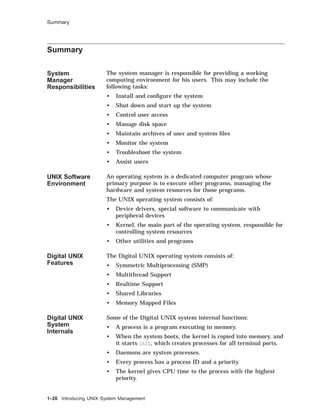Summary
Summary
System
Manager
Responsibilities
The system manager is responsible for providing a working
computing environment for his users. This may include the
following tasks:
• Install and conﬁgure the system
• Shut down and start up the system
• Control user access
• Manage disk space
• Maintain archives of user and system ﬁles
• Monitor the system
• Troubleshoot the system
• Assist users
UNIX Software
Environment
An operating system is a dedicated computer program whose
primary purpose is to execute other programs, managing the
hardware and system resources for those programs.
The UNIX operating system consists of:
• Device drivers, special software to communicate with
peripheral devices
• Kernel, the main part of the operating system, responsible for
controlling system resources
• Other utilities and programs
Digital UNIX
Features
The Digital UNIX operating system consists of:
• Symmetric Multiprocessing (SMP)
• Multithread Support
• Realtime Support
• Shared Libraries
• Memory Mapped Files
Digital UNIX
System
Internals
Some of the Digital UNIX system internal functions:
• A process is a program executing in memory.
• When the system boots, the kernel is copied into memory, and
it starts init, which creates processes for all terminal ports.
• Daemons are system processes.
• Every process has a process ID and a priority.
• The kernel gives CPU time to the process with the highest
priority.
1–26 Introducing UNIX System Management
 