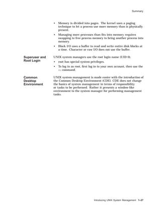 Summary
• Memory is divided into pages. The kernel uses a paging
technique to let a process use more memory than is physically
present.
• Managing more processes than ﬁts into memory requires
swapping to free process memory to bring another process into
memory.
• Block I/O uses a buffer to read and write entire disk blocks at
a time. Character or raw I/O does not use the buffer.
Superuser and
Root Login
UNIX system managers use the root login name (UID 0).
• root has special system privileges.
• To log in as root, ﬁrst log in to your own account, then use the
su command.
Common
Desktop
Environment
UNIX system management is made easier with the introduction of
the Common Desktop Environment (CDE). CDE does not change
the basics of system management in terms of responsibility
or tasks to be performed. Rather it presents a window-like
environment to the system manager for performing management
tasks.
Introducing UNIX System Management 1–27
 