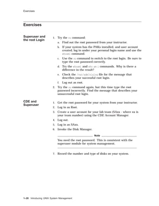 Exercises
Exercises
Superuser and
the root Login
1. Try the su command:
a. Find out the root password from your instructor.
b. If your system has the PAKs installed, and user account
created, log in under your personal login name and use the
whoami command.
c. Use the su command to switch to the root login. Be sure to
type the root password correctly.
d. Try the whoami and who am i commands. Why is there a
difference in the result?
e. Check the /var/adm/sialog ﬁle for the message that
describes your successful root login.
f. Log out as root.
2. Try the su command again, but this time type the root
password incorrectly. Find the message that describes your
unsuccessful root login.
CDE and
Superuser
1. Get the root password for your system from your instructor.
2. Log in as Root.
3. Create a user account for your lab team (SAxx - where xx is
your team number) using the CDE Account Manager.
4. Log out.
5. Log in as SAxx.
6. Invoke the Disk Manager.
Note
You need the root password. This is consistent with the
superuser module for system management.
7. Record the number and type of disks on your system.
1–28 Introducing UNIX System Management
 