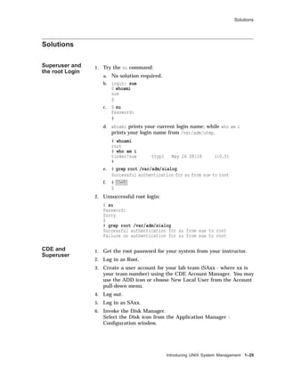 Solutions
Solutions
Superuser and
the root Login
1. Try the su command:
a. No solution required.
b. login: sue
$ whoami
sue
$
c. $ su
Password:
#
d. whoami prints your current login name; while who am i
prints your login name from /var/adm/utmp.
# whoami
root
# who am i
tinker!sue ttyp1 May 26 08:18 (:0.0)
#
e. # grep root /var/adm/sialog
Successful authentication for su from sue to root
f. # Ctrl/D
$
2. Unsuccessful root login:
$ su
Password:
Sorry
$
# grep root /var/adm/sialog
Successful authentication for su from sue to root
Failure on authentication for su from sue to root
CDE and
Superuser
1. Get the root password for your system from your instructor.
2. Log in as Root.
3. Create a user account for your lab team (SAxx - where xx is
your team number) using the CDE Account Manager. You may
use the ADD icon or choose New Local User from the Account
pull-down menu.
4. Log out.
5. Log in as SAxx.
6. Invoke the Disk Manager.
Select the Disk icon from the Application Manager -
Conﬁguration window.
Introducing UNIX System Management 1–29
 