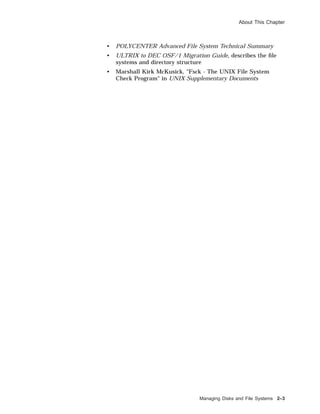 About This Chapter
• POLYCENTER Advanced File System Technical Summary
• ULTRIX to DEC OSF/1 Migration Guide, describes the ﬁle
systems and directory structure
• Marshall Kirk McKusick, "Fsck - The UNIX File System
Check Program" in UNIX Supplementary Documents
Managing Disks and File Systems 2–3
 