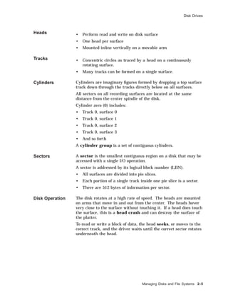 Disk Drives
Heads • Perform read and write on disk surface
• One head per surface
• Mounted inline vertically on a movable arm
Tracks • Concentric circles as traced by a head on a continuously
rotating surface.
• Many tracks can be formed on a single surface.
Cylinders Cylinders are imaginary ﬁgures formed by dropping a top surface
track down through the tracks directly below on all surfaces.
All sectors on all recording surfaces are located at the same
distance from the center spindle of the disk.
Cylinder zero (0) includes:
• Track 0, surface 0
• Track 0, surface 1
• Track 0, surface 2
• Track 0, surface 3
• And so forth
A cylinder group is a set of contiguous cylinders.
Sectors A sector is the smallest contiguous region on a disk that may be
accessed with a single I/O operation.
A sector is addressed by its logical block number (LBN).
• All surfaces are divided into pie slices.
• Each portion of a single track inside one pie slice is a sector.
• There are 512 bytes of information per sector.
Disk Operation The disk rotates at a high rate of speed. The heads are mounted
on arms that move in and out from the center. The heads hover
very close to the surface without touching it. If a head does touch
the surface, this is a head crash and can destroy the surface of
the platter.
To read or write a block of data, the head seeks, or moves to the
correct track, and the driver waits until the correct sector rotates
underneath the head.
Managing Disks and File Systems 2–5
 