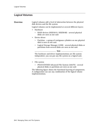Logical Volumes
Logical Volumes
Overview Logical volumes add a level of abstraction between the physical
disk devices and the ﬁle system.
Logical volumes can be implemented at several different layers:
• Hardware
RAID devices (HSZ10/15, HSZ20/40) - several physical
disks are seen as one unit
• Device driver
Partition - a group of contiguous cylinders on one physical
disk is seen as one unit
Logical Storage Manager (LSM) - several physical disks or
partitions from several disks are seen as one unit
Note
The hardware and driver implementations are ﬁle system
independent; you can put any ﬁle system on a logical unit.
• File system
POLYCENTER Advanced File System (AdvFS) - several
physical disks or partitions are seen as one unit
The following ﬁgure shows the functional layering of components.
A conﬁguration can use any combination of the logical volume
implementations.
2–6 Managing Disks and File Systems
 