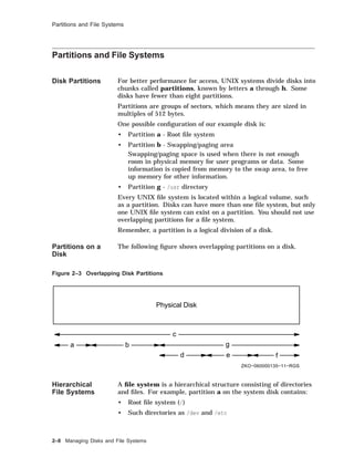 Partitions and File Systems
Partitions and File Systems
Disk Partitions For better performance for access, UNIX systems divide disks into
chunks called partitions, known by letters a through h. Some
disks have fewer than eight partitions.
Partitions are groups of sectors, which means they are sized in
multiples of 512 bytes.
One possible conﬁguration of our example disk is:
• Partition a - Root ﬁle system
• Partition b - Swapping/paging area
Swapping/paging space is used when there is not enough
room in physical memory for user programs or data. Some
information is copied from memory to the swap area, to free
up memory for other information.
• Partition g - /usr directory
Every UNIX ﬁle system is located within a logical volume, such
as a partition. Disks can have more than one ﬁle system, but only
one UNIX ﬁle system can exist on a partition. You should not use
overlapping partitions for a ﬁle system.
Remember, a partition is a logical division of a disk.
Partitions on a
Disk
The following ﬁgure shows overlapping partitions on a disk.
Figure 2–3 Overlapping Disk Partitions
Physical Disk
c
a b g
d e f
ZKO−060000135−11−RGS
Hierarchical
File Systems
A ﬁle system is a hierarchical structure consisting of directories
and ﬁles. For example, partition a on the system disk contains:
• Root ﬁle system (/)
• Such directories as /dev and /etc
2–8 Managing Disks and File Systems
 