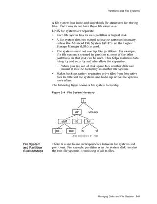 Partitions and File Systems
A ﬁle system has inode and superblock ﬁle structures for storing
ﬁles. Partitions do not have these ﬁle structures.
UNIX ﬁle systems are separate:
• Each ﬁle system has its own partition or logical disk.
• A ﬁle system does not extend across the partition boundary
unless the Advanced File System (AdvFS), or the Logical
Storage Manager (LSM) is used.
• File systems must not overlap like partitions. For example,
if a ﬁle system is created in partition c, none of the other
partitions on that disk can be used. This helps maintain data
integrity and security and also allows for expansion.
When you run out of disk space, buy another disk and
mount it into the hierarchy as another ﬁle system.
• Makes backups easier: separates active ﬁles from less-active
ﬁles in different ﬁle systems and backs up active ﬁle systems
more often.
The following ﬁgure shows a ﬁle system hierarchy.
Figure 2–4 File System Hierarchy
/
usr vmunix
staff lib bin
joe sue ls vi
ZKO−060000135−51−RGS
File System
and Partition
Relationships
There is a one-to-one correspondence between ﬁle systems and
partitions. For example, partition a on the system disk contains
the root ﬁle system (/) consisting of all its ﬁles.
Managing Disks and File Systems 2–9
 