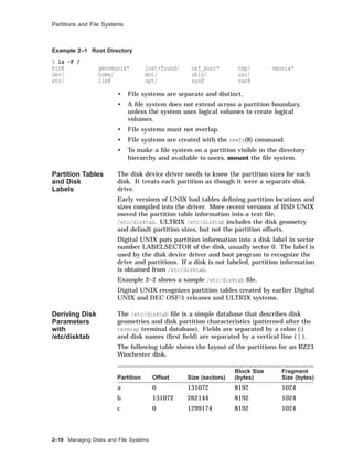 Partitions and File Systems
Example 2–1 Root Directory
$ ls -F /
bin@ genvmunix* lost+found/ osf_boot* tmp/ vmunix*
dev/ home/ mnt/ sbin/ usr/
etc/ lib@ opt/ sys@ var@
• File systems are separate and distinct.
• A ﬁle system does not extend across a partition boundary,
unless the system uses logical volumes to create logical
volumes.
• File systems must not overlap.
• File systems are created with the newfs(8) command.
• To make a ﬁle system on a partition visible in the directory
hierarchy and available to users, mount the ﬁle system.
Partition Tables
and Disk
Labels
The disk device driver needs to know the partition sizes for each
disk. It treats each partition as though it were a separate disk
drive.
Early versions of UNIX had tables deﬁning partition locations and
sizes compiled into the driver. More recent versions of BSD UNIX
moved the partition table information into a text ﬁle,
/etc/disktab. ULTRIX /etc/disktab includes the disk geometry
and default partition sizes, but not the partition offsets.
Digital UNIX puts partition information into a disk label in sector
number LABELSECTOR of the disk, usually sector 0. The label is
used by the disk device driver and boot program to recognize the
drive and partitions. If a disk is not labeled, partition information
is obtained from /etc/disktab.
Example 2–2 shows a sample /etc/disktab ﬁle.
Digital UNIX recognizes partition tables created by earlier Digital
UNIX and DEC OSF/1 releases and ULTRIX systems.
Deriving Disk
Parameters
with
/etc/disktab
The /etc/disktab ﬁle is a simple database that describes disk
geometries and disk partition characteristics (patterned after the
termcap terminal database). Fields are separated by a colon (:)
and disk names (ﬁrst ﬁeld) are separated by a vertical line ( | ).
The following table shows the layout of the partitions for an RZ23
Winchester disk.
Partition Offset Size (sectors)
Block Size
(bytes)
Fragment
Size (bytes)
a 0 131072 8192 1024
b 131072 262144 8192 1024
c 0 1299174 8192 1024
2–10 Managing Disks and File Systems
 
