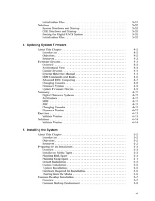 Initialization Files . . . . . . . . . . . . . . . . . . . . . . . . . . . . . . . . . . . . . . . . 3–31
Solutions . . . . . . . . . . . . . . . . . . . . . . . . . . . . . . . . . . . . . . . . . . . . . . . . . . 3–32
System Shutdown and Startup . . . . . . . . . . . . . . . . . . . . . . . . . . . . . . 3–32
CDE Shutdown and Startup . . . . . . . . . . . . . . . . . . . . . . . . . . . . . . . . 3–32
Booting the Digital UNIX System . . . . . . . . . . . . . . . . . . . . . . . . . . . . 3–32
Initialization Files . . . . . . . . . . . . . . . . . . . . . . . . . . . . . . . . . . . . . . . . 3–32
4 Updating System Firmware
About This Chapter . . . . . . . . . . . . . . . . . . . . . . . . . . . . . . . . . . . . . . . . . . 4–2
Introduction . . . . . . . . . . . . . . . . . . . . . . . . . . . . . . . . . . . . . . . . . . . . . 4–2
Objectives . . . . . . . . . . . . . . . . . . . . . . . . . . . . . . . . . . . . . . . . . . . . . . . 4–2
Resources . . . . . . . . . . . . . . . . . . . . . . . . . . . . . . . . . . . . . . . . . . . . . . . 4–2
Firmware Systems . . . . . . . . . . . . . . . . . . . . . . . . . . . . . . . . . . . . . . . . . . . 4–3
Overview . . . . . . . . . . . . . . . . . . . . . . . . . . . . . . . . . . . . . . . . . . . . . . . 4–3
Architectural View . . . . . . . . . . . . . . . . . . . . . . . . . . . . . . . . . . . . . . . 4–3
Console Systems . . . . . . . . . . . . . . . . . . . . . . . . . . . . . . . . . . . . . . . . . 4–4
Systems Reference Manual . . . . . . . . . . . . . . . . . . . . . . . . . . . . . . . . . 4–4
SRM Commands and Tasks . . . . . . . . . . . . . . . . . . . . . . . . . . . . . . . . . 4–6
Advanced RISC Computing . . . . . . . . . . . . . . . . . . . . . . . . . . . . . . . . . 4–7
Changing Consoles . . . . . . . . . . . . . . . . . . . . . . . . . . . . . . . . . . . . . . . . 4–8
Firmware Version . . . . . . . . . . . . . . . . . . . . . . . . . . . . . . . . . . . . . . . . 4–9
Update Firmware Process . . . . . . . . . . . . . . . . . . . . . . . . . . . . . . . . . . 4–9
Summary . . . . . . . . . . . . . . . . . . . . . . . . . . . . . . . . . . . . . . . . . . . . . . . . . . 4–11
Digital Firmware Systems . . . . . . . . . . . . . . . . . . . . . . . . . . . . . . . . . . 4–11
Architecture . . . . . . . . . . . . . . . . . . . . . . . . . . . . . . . . . . . . . . . . . . . . . 4–11
SRM . . . . . . . . . . . . . . . . . . . . . . . . . . . . . . . . . . . . . . . . . . . . . . . . . . 4–11
ARC . . . . . . . . . . . . . . . . . . . . . . . . . . . . . . . . . . . . . . . . . . . . . . . . . . 4–11
Changing Consoles . . . . . . . . . . . . . . . . . . . . . . . . . . . . . . . . . . . . . . . . 4–11
Firmware Version . . . . . . . . . . . . . . . . . . . . . . . . . . . . . . . . . . . . . . . . 4–12
Exercises . . . . . . . . . . . . . . . . . . . . . . . . . . . . . . . . . . . . . . . . . . . . . . . . . . 4–13
Validate Version . . . . . . . . . . . . . . . . . . . . . . . . . . . . . . . . . . . . . . . . . . 4–13
Solutions . . . . . . . . . . . . . . . . . . . . . . . . . . . . . . . . . . . . . . . . . . . . . . . . . . 4–14
Validate Version . . . . . . . . . . . . . . . . . . . . . . . . . . . . . . . . . . . . . . . . . . 4–14
5 Installing the System
About This Chapter . . . . . . . . . . . . . . . . . . . . . . . . . . . . . . . . . . . . . . . . . . 5–2
Introduction . . . . . . . . . . . . . . . . . . . . . . . . . . . . . . . . . . . . . . . . . . . . . 5–2
Objectives . . . . . . . . . . . . . . . . . . . . . . . . . . . . . . . . . . . . . . . . . . . . . . . 5–2
Resources . . . . . . . . . . . . . . . . . . . . . . . . . . . . . . . . . . . . . . . . . . . . . . . 5–2
Preparing for an Installation . . . . . . . . . . . . . . . . . . . . . . . . . . . . . . . . . . . 5–3
Overview . . . . . . . . . . . . . . . . . . . . . . . . . . . . . . . . . . . . . . . . . . . . . . . 5–3
Installation Media Types . . . . . . . . . . . . . . . . . . . . . . . . . . . . . . . . . . . 5–3
Planning Disk Space . . . . . . . . . . . . . . . . . . . . . . . . . . . . . . . . . . . . . . 5–3
Planning Swap Space . . . . . . . . . . . . . . . . . . . . . . . . . . . . . . . . . . . . . . 5–4
Default Installation . . . . . . . . . . . . . . . . . . . . . . . . . . . . . . . . . . . . . . . 5–4
Custom Installation . . . . . . . . . . . . . . . . . . . . . . . . . . . . . . . . . . . . . . . 5–5
Update Installation . . . . . . . . . . . . . . . . . . . . . . . . . . . . . . . . . . . . . . . 5–5
Hardware Required for Installation . . . . . . . . . . . . . . . . . . . . . . . . . . . 5–6
Booting from the Media . . . . . . . . . . . . . . . . . . . . . . . . . . . . . . . . . . . 5–6
Common Desktop Installation . . . . . . . . . . . . . . . . . . . . . . . . . . . . . . . . . . 5–7
Overview . . . . . . . . . . . . . . . . . . . . . . . . . . . . . . . . . . . . . . . . . . . . . . . 5–7
Common Desktop Environment . . . . . . . . . . . . . . . . . . . . . . . . . . . . . . 5–8
vii
 