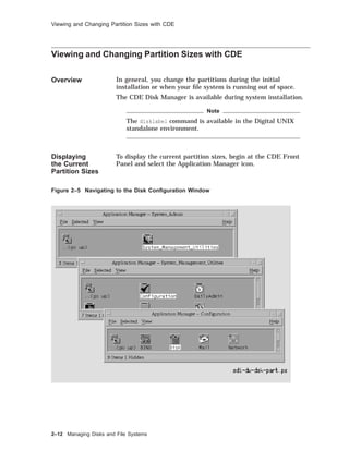 Viewing and Changing Partition Sizes with CDE
Viewing and Changing Partition Sizes with CDE
Overview In general, you change the partitions during the initial
installation or when your ﬁle system is running out of space.
The CDE Disk Manager is available during system installation.
Note
The disklabel command is available in the Digital UNIX
standalone environment.
Displaying
the Current
Partition Sizes
To display the current partition sizes, begin at the CDE Front
Panel and select the Application Manager icon.
Figure 2–5 Navigating to the Disk Conﬁguration Window
2–12 Managing Disks and File Systems
 