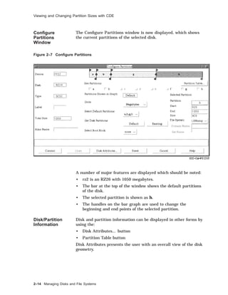 Viewing and Changing Partition Sizes with CDE
Conﬁgure
Partitions
Window
The Conﬁgure Partitions window is now displayed, which shows
the current partitions of the selected disk.
Figure 2–7 Conﬁgure Partitions
A number of major features are displayed which should be noted:
• rz2 is an RZ26 with 1050 megabytes.
• The bar at the top of the window shows the default partitions
of the disk.
• The selected partition is shown as h.
• The handles on the bar graph are used to change the
beginning and end points of the selected partition.
Disk/Partition
Information
Disk and partition information can be displayed in other forms by
using the:
• Disk Attributes... button
• Partition Table button
Disk Attributes presents the user with an overall view of the disk
geometry.
2–14 Managing Disks and File Systems
 