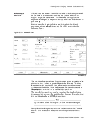 Viewing and Changing Partition Sizes with CDE
Modifying a
Partition
Assume that we make a command decision to alter the partitions
on the disk to accommodate another ﬁle system which is to
support a speciﬁc application. Furthermore, the application
requires 365M bytes of longterm storage which we will allocate to
partition g.
From a procedural point of view, we ﬁrst select the default
partitions labeled a,b,g,h to set up the table, as seen in the
following ﬁgure.
Figure 2–10 Partition Size
The partition bar now shows that partitions g and h appear to be
similar in size. In fact, a quick check of the Selected Partition:
h shows that its size is 429. But what is the unit of measure?
An examination of the Units: ﬁeld shows the unit of measure is
Megabytes - , therefore it is a 429M byte partition.
The size of the g partition may be examined by simply clicking
the appropriate area on the partition bar. You can determine that
this partition is also a 429M byte partition.
Note
Up until this point, nothing on the disk has been changed.
Verify that the changes are accurate and then click the Commit
button. This action will write the new changes onto the disk
label.
Managing Disks and File Systems 2–17
 