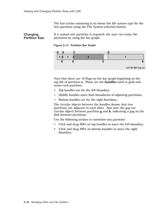 Viewing and Changing Partition Sizes with CDE
The last action remaining is to choose the ﬁle system type for the
new partition using the File System selection button.
Changing
Partition Size
If a custom size partition is required, the user can resize the
partitions by using the bar graph.
Figure 2–11 Partition Bar Graph
Note that there are 10 ﬂags on the bar graph beginning on the
top left of partition a. These are the handles used to grab and
resize each partition.
• Top handles are for the left boundary.
• Middle handles move both boundaries of adjoining partitions.
• Bottom handles are for the right boundary.
The circular objects between the handles denote that two
partitions are adjacent to each other. Also note the gap (no
circular object) between partition g and h; indicating a gap on the
disk between partitions.
Use the following actions to customize any partition:
• Click and drag MB1 on top handles to move the left boundary.
• Click and drag MB1 on bottom handles to move the right
boundary.
2–18 Managing Disks and File Systems
 