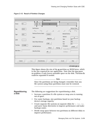 Viewing and Changing Partition Sizes with CDE
Figure 2–12 Result of Partition Changes
This ﬁgure shows the size of the g partition as 365M bytes, which
is the size required for our application. Note that the gap poses
no problem; it only leaves unusable space on the disk. Partition h
could be expanded if needed.
Note
Since the partitions are being changed, remember that any
ﬁle system using those partitions must now be restored.
Repartitioning
a Disk
The following are suggestions for repartitioning a disk.
• Increase a partition if a ﬁle system or swap area is running
out of space.
• For easier backups, size partitions based on your backup
device’s storage capacity.
• Create separate ﬁle systems on separate disks for /, /usr, var,
and users’ home directories to improve performance and make
backups easier.
• Divide swap space between two partitions on different disks to
improve performance.
Managing Disks and File Systems 2–19
 