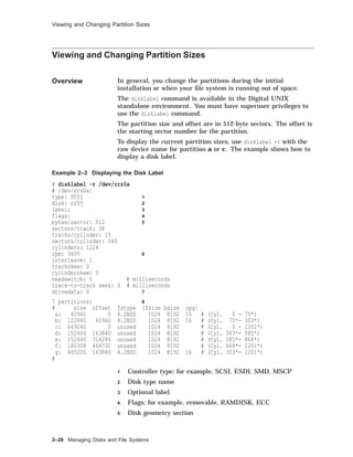 Viewing and Changing Partition Sizes
Viewing and Changing Partition Sizes
Overview In general, you change the partitions during the initial
installation or when your ﬁle system is running out of space.
The disklabel command is available in the Digital UNIX
standalone environment. You must have superuser privileges to
use the disklabel command.
The partition size and offset are in 512-byte sectors. The offset is
the starting sector number for the partition.
To display the current partition sizes, use disklabel -r with the
raw device name for partition a or c. The example shows how to
display a disk label.
Example 2–3 Displaying the Disk Label
# disklabel -r /dev/rrz0a
# /dev/rrz0a:
type: SCSI 1
disk: rz55 2
label: 3
flags: 4
bytes/sector: 512 5
sectors/track: 36
tracks/cylinder: 15
sectors/cylinder: 540
cylinders: 1224
rpm: 3600 6
interleave: 1
trackskew: 0
cylinderskew: 0
headswitch: 0 # milliseconds
track-to-track seek: 0 # milliseconds
drivedata: 0 7
7 partitions: 8
# size offset fstype [fsize bsize cpg]
a: 40960 0 4.2BSD 1024 8192 16 # (Cyl. 0 - 75*)
b: 122880 40960 4.2BSD 1024 8192 16 # (Cyl. 75*- 303*)
c: 649040 0 unused 1024 8192 # (Cyl. 0 - 1201*)
d: 152446 163840 unused 1024 8192 # (Cyl. 303*- 585*)
e: 152446 316286 unused 1024 8192 # (Cyl. 585*- 868*)
f: 180308 468732 unused 1024 8192 # (Cyl. 868*- 1201*)
g: 485200 163840 4.2BSD 1024 8192 16 # (Cyl. 303*- 1201*)
#
1 Controller type; for example, SCSI, ESDI, SMD, MSCP
2 Disk type name
3 Optional label
4 Flags; for example, removable, RAMDISK, ECC
5 Disk geometry section
2–20 Managing Disks and File Systems
 