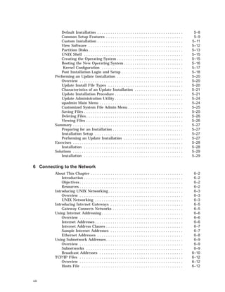 Default Installation . . . . . . . . . . . . . . . . . . . . . . . . . . . . . . . . . . . . . . . 5–8
Common Setup Features . . . . . . . . . . . . . . . . . . . . . . . . . . . . . . . . . . . 5–9
Custom Installation . . . . . . . . . . . . . . . . . . . . . . . . . . . . . . . . . . . . . . . 5–11
View Software . . . . . . . . . . . . . . . . . . . . . . . . . . . . . . . . . . . . . . . . . . . 5–12
Partition Disks . . . . . . . . . . . . . . . . . . . . . . . . . . . . . . . . . . . . . . . . . . . 5–13
UNIX Shell . . . . . . . . . . . . . . . . . . . . . . . . . . . . . . . . . . . . . . . . . . . . . 5–15
Creating the Operating System . . . . . . . . . . . . . . . . . . . . . . . . . . . . . . 5–15
Booting the New Operating System . . . . . . . . . . . . . . . . . . . . . . . . . . . 5–16
Kernel Conﬁguration . . . . . . . . . . . . . . . . . . . . . . . . . . . . . . . . . . . . . 5–17
Post Installation Login and Setup . . . . . . . . . . . . . . . . . . . . . . . . . . . . 5–18
Performing an Update Installation . . . . . . . . . . . . . . . . . . . . . . . . . . . . . . 5–20
Overview . . . . . . . . . . . . . . . . . . . . . . . . . . . . . . . . . . . . . . . . . . . . . . . 5–20
Update Install File Types . . . . . . . . . . . . . . . . . . . . . . . . . . . . . . . . . . 5–20
Characteristics of an Update Installation . . . . . . . . . . . . . . . . . . . . . . 5–21
Update Installation Procedure . . . . . . . . . . . . . . . . . . . . . . . . . . . . . . . 5–21
Update Administration Utility . . . . . . . . . . . . . . . . . . . . . . . . . . . . . . . 5–24
upadmin Main Menu . . . . . . . . . . . . . . . . . . . . . . . . . . . . . . . . . . . . . . 5–24
Customized System File Admin Menu . . . . . . . . . . . . . . . . . . . . . . . . . 5–25
Saving Files . . . . . . . . . . . . . . . . . . . . . . . . . . . . . . . . . . . . . . . . . . . . . 5–25
Deleting Files . . . . . . . . . . . . . . . . . . . . . . . . . . . . . . . . . . . . . . . . . . . . 5–26
Viewing Files . . . . . . . . . . . . . . . . . . . . . . . . . . . . . . . . . . . . . . . . . . . . 5–26
Summary . . . . . . . . . . . . . . . . . . . . . . . . . . . . . . . . . . . . . . . . . . . . . . . . . . 5–27
Preparing for an Installation . . . . . . . . . . . . . . . . . . . . . . . . . . . . . . . . 5–27
Installation Setup . . . . . . . . . . . . . . . . . . . . . . . . . . . . . . . . . . . . . . . . 5–27
Performing an Update Installation . . . . . . . . . . . . . . . . . . . . . . . . . . . 5–27
Exercises . . . . . . . . . . . . . . . . . . . . . . . . . . . . . . . . . . . . . . . . . . . . . . . . . . 5–28
Installation . . . . . . . . . . . . . . . . . . . . . . . . . . . . . . . . . . . . . . . . . . . . . 5–28
Solutions . . . . . . . . . . . . . . . . . . . . . . . . . . . . . . . . . . . . . . . . . . . . . . . . . . 5–29
Installation . . . . . . . . . . . . . . . . . . . . . . . . . . . . . . . . . . . . . . . . . . . . . 5–29
6 Connecting to the Network
About This Chapter . . . . . . . . . . . . . . . . . . . . . . . . . . . . . . . . . . . . . . . . . . 6–2
Introduction . . . . . . . . . . . . . . . . . . . . . . . . . . . . . . . . . . . . . . . . . . . . . 6–2
Objectives . . . . . . . . . . . . . . . . . . . . . . . . . . . . . . . . . . . . . . . . . . . . . . . 6–2
Resources . . . . . . . . . . . . . . . . . . . . . . . . . . . . . . . . . . . . . . . . . . . . . . . 6–2
Introducing UNIX Networking . . . . . . . . . . . . . . . . . . . . . . . . . . . . . . . . . . 6–3
Overview . . . . . . . . . . . . . . . . . . . . . . . . . . . . . . . . . . . . . . . . . . . . . . . 6–3
UNIX Networking . . . . . . . . . . . . . . . . . . . . . . . . . . . . . . . . . . . . . . . . 6–3
Introducing Internet Gateways . . . . . . . . . . . . . . . . . . . . . . . . . . . . . . . . . 6–5
Gateway Connects Networks . . . . . . . . . . . . . . . . . . . . . . . . . . . . . . . . 6–5
Using Internet Addressing . . . . . . . . . . . . . . . . . . . . . . . . . . . . . . . . . . . . . 6–6
Overview . . . . . . . . . . . . . . . . . . . . . . . . . . . . . . . . . . . . . . . . . . . . . . . 6–6
Internet Addresses . . . . . . . . . . . . . . . . . . . . . . . . . . . . . . . . . . . . . . . . 6–6
Internet Address Classes . . . . . . . . . . . . . . . . . . . . . . . . . . . . . . . . . . . 6–7
Sample Internet Addresses . . . . . . . . . . . . . . . . . . . . . . . . . . . . . . . . . 6–7
Ethernet Addresses . . . . . . . . . . . . . . . . . . . . . . . . . . . . . . . . . . . . . . . 6–8
Using Subnetwork Addresses . . . . . . . . . . . . . . . . . . . . . . . . . . . . . . . . . . . 6–9
Overview . . . . . . . . . . . . . . . . . . . . . . . . . . . . . . . . . . . . . . . . . . . . . . . 6–9
Subnetworks . . . . . . . . . . . . . . . . . . . . . . . . . . . . . . . . . . . . . . . . . . . . 6–9
Broadcast Addresses . . . . . . . . . . . . . . . . . . . . . . . . . . . . . . . . . . . . . . 6–10
TCP/IP Files . . . . . . . . . . . . . . . . . . . . . . . . . . . . . . . . . . . . . . . . . . . . . . . 6–12
Overview . . . . . . . . . . . . . . . . . . . . . . . . . . . . . . . . . . . . . . . . . . . . . . . 6–12
Hosts File . . . . . . . . . . . . . . . . . . . . . . . . . . . . . . . . . . . . . . . . . . . . . . 6–12
viii
 