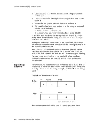 Viewing and Changing Partition Sizes
5. Use disklabel -e -r to edit the disk label. Display the new
partition sizes.
6. Use newfs to create a ﬁle system on the partition and fsck to
check it.
7. Mount the ﬁle system, restore ﬁles to it, and use it.
8. Backup the disk label information to a ﬁle using a command
similar to the following:
disklabel -r rz0 > /usr/label_rz0
If necessary, you can restore the disk label using this ﬁle.
If the disk does not have any ﬁle systems on it (that is, a new
disk), write a default label using disklabel -w -r disk disktype
and start with Step 4.
To expand partition a from 40960 to 49152 sectors, for example,
we must increase the offset and decrease the size of partition b by
49152-40960=8192 sectors.
The disklabel -e command invokes the editor speciﬁed by the
EDITOR environment variable or the vi editor. The -r option
affects the disk label on the disk, rather than the copy in memory.
Be aware that the vi editor is not available when you boot
to single user mode or work in the Digital UNIX standalone
environment.
Expanding a
Partition
For example, we want to increase partition a on an RZ23 disk to
include all of partition b so we can divide the disk into partitions
a and g. Note: in the following example, partition b is not being
used.
Figure 2–13 Expanding a Partition
Before
0 40960 99458
a b g
After
0 99458
a g
ZKOX−055000111−04−RGS
The following example shows how to change partition sizes.
2–22 Managing Disks and File Systems
 