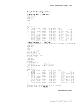 Viewing and Changing Partition Sizes
Example 2–4 Expanding a Partition
# /sbin/disklabel -r /dev/rrz2a
# /dev/rrz2a:
type: SCSI
disk: rz23
label:
.
.
.
8 partitions:
# size offset fstype [fsize bsize cpg]
a: 40960 0 unused 1024 8192 # (Cyl. 0 - 155*)
b: 58498 40960 unused 1024 8192 # (Cyl. 155*- 376*)
c: 204864 0 unused 1024 8192 # (Cyl. 0 - 775)
d: 35135 99458 unused 1024 8192 # (Cyl. 376*- 509*)
e: 35135 134593 unused 1024 8192 # (Cyl. 509*- 642*)
f: 35136 169728 unused 1024 8192 # (Cyl. 642*- 775*)
g: 105406 99458 unused 1024 8192 # (Cyl. 376*- 775*)
h: 70271 134593 unused 1024 8192 # (Cyl. 509*- 775*)
# /sbin/disklabel -e -r /dev/rrz2a
(invokes an editor; we change partition a size from 40960 to 99458)
type: SCSI
disk: rz23
label:
flags:
bytes/sector: 512
sectors/track: 33
tracks/cylinder: 8
sectors/cylinder: 264
cylinders: 776
rpm: 3600
interleave: 1
trackskew: 0
cylinderskew: 0
headswitch: 0 # milliseconds
track-to-track seek: 0 # milliseconds
drivedata: 0
8 partitions:
# size offset fstype [fsize bsize cpg]
a: 99458 0 unused 1024 8192 # (Cyl. 0 - 155*)
b: 58498 40960 unused 1024 8192 # (Cyl. 155*- 376*)
c: 204864 0 unused 1024 8192 # (Cyl. 0 - 775)
d: 35135 99458 unused 1024 8192 # (Cyl. 376*- 509*)
e: 35135 134593 unused 1024 8192 # (Cyl. 509*- 642*)
f: 35136 169728 unused 1024 8192 # (Cyl. 642*- 775*)
g: 105406 99458 unused 1024 8192 # (Cyl. 376*- 775*)
h: 70271 134593 unused 1024 8192 # (Cyl. 509*- 775*)
~
(when you exit the editor, you will be prompted)
write new label? [y]: Return
(continued on next page)
Managing Disks and File Systems 2–23
 
